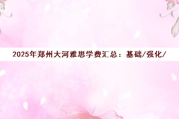 2025年郑州大河雅思学费汇总 基础/强化/VIP班价格详情