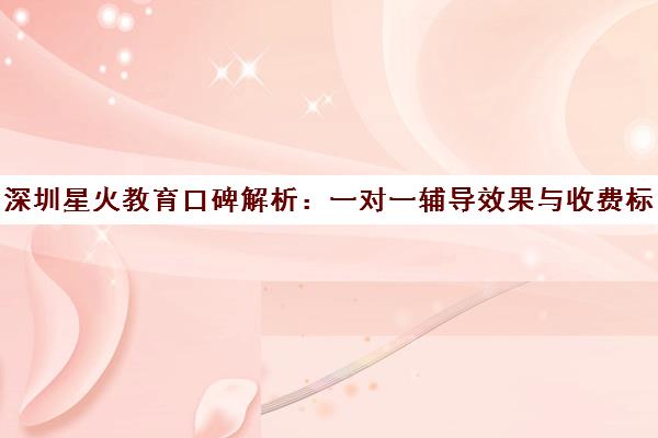 深圳星火教育口碑解析 一对一辅导效果与收费标准全知道