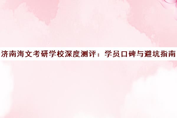 济南海文考研学校深度测评 学员口碑与避坑指南