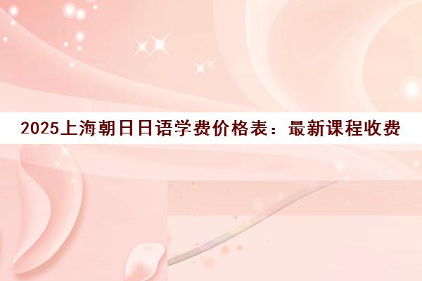 2025上海朝日日语学费价格表 最新课程收费标准详情