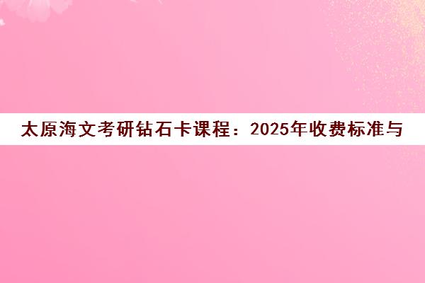 太原海文考研钻石卡课程 2025年收费标准与学员评价全解析