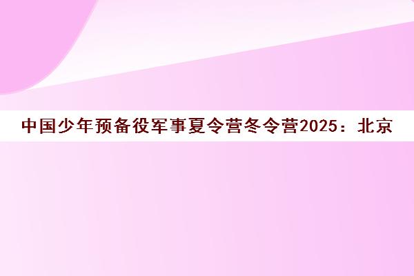 中国少年预备役军事夏令营冬令营2025 北京上海营区招生官网