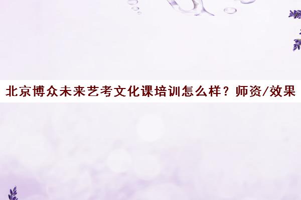 北京博众未来艺考文化课培训怎么样？师资/效果/模式全解析