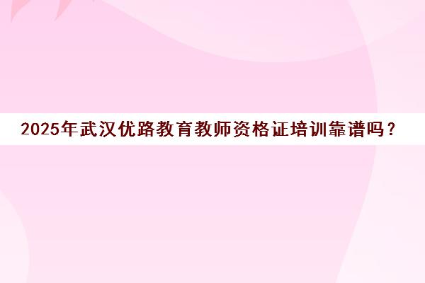 2025年武汉优路教育教师资格证培训靠谱吗？口碑深度揭秘