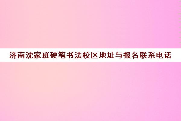 济南沈家班硬笔书法校区地址与报名联系电话（2025汇总）