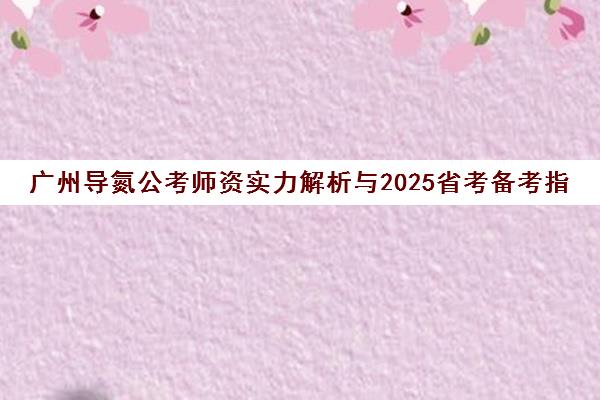 广州导氮公考师资实力解析与2025省考备考指南