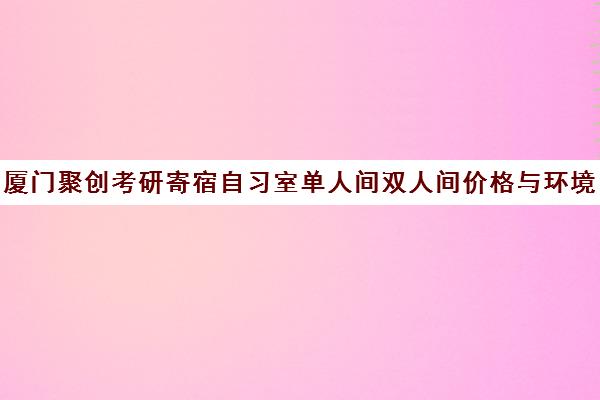 厦门聚创考研寄宿自习室单人间双人间价格与环境全解析