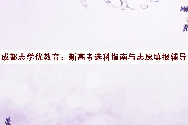 成都志学优教育 新高考选科指南与志愿填报辅导