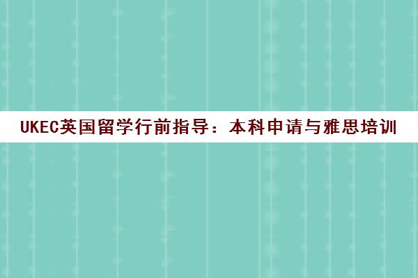 UKEC英国留学行前指导 本科申请与雅思培训全攻略