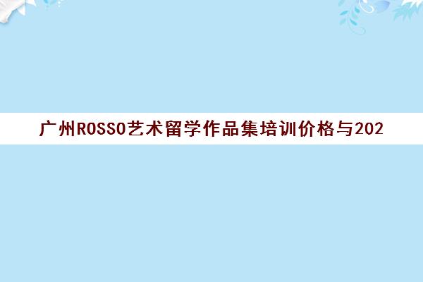 广州ROSSO艺术留学作品集培训价格与2024收费标准解读