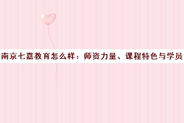 南京七嘉教育怎么样 师资力量、课程特色与学员口碑全解析