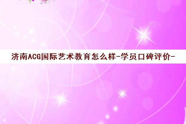 济南ACG国际艺术教育怎么样-学员口碑评价-课程费用解析