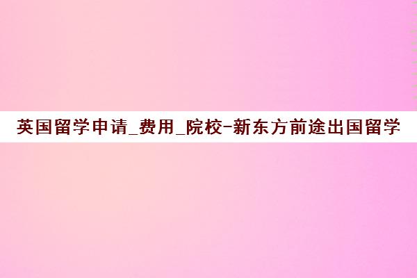 英国留学申请_费用_院校-新东方前途出国留学服务中心