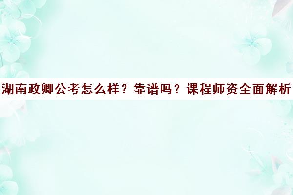 湖南政卿公考怎么样？靠谱吗？课程师资全面解析