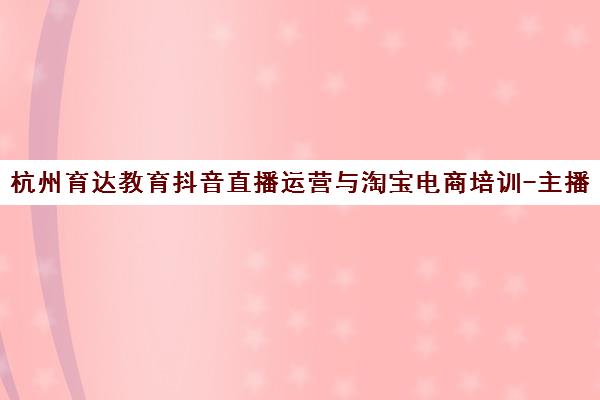 杭州育达教育抖音直播运营与淘宝电商培训-主播培训机构师资课程介绍