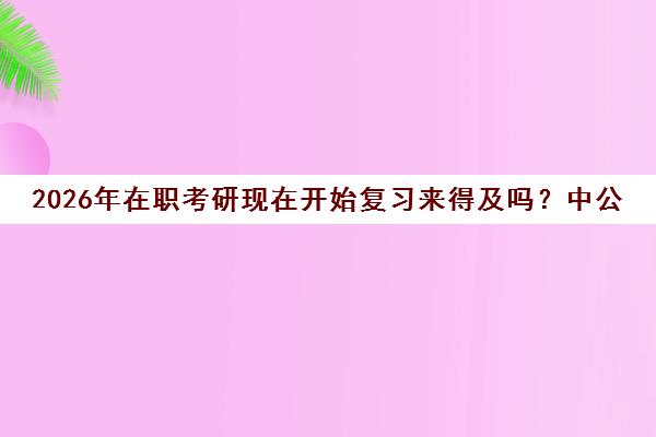 2026年在职考研现在开始复习来得及吗?中公考研解读备考方案 2026年在职考研现在开始复习来得及吗?中公考研解读备考方案