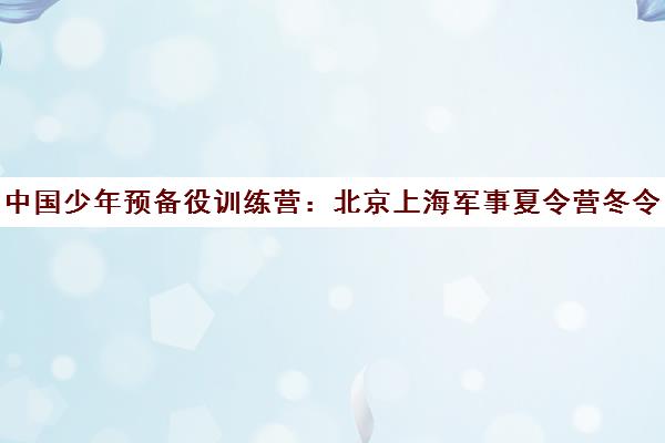 中国少年预备役训练营 北京上海军事夏令营冬令营基地