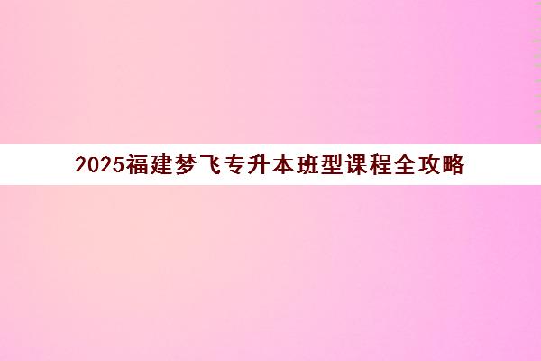 2025福建梦飞专升本班型课程全攻略 多类班型提升应试自信