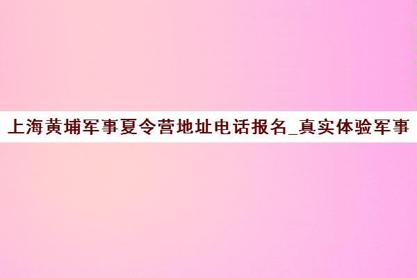上海黄埔军事夏令营地址电话报名_真实体验军事生活 上海黄埔军事夏令营地址电话报名_真实体验军事生活