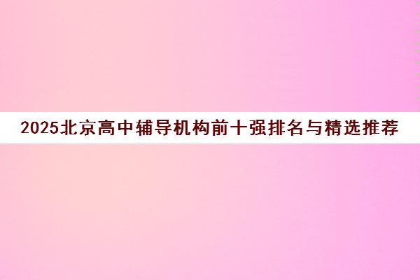 2025北京高中辅导机构前十强排名与精选推荐 2025北京高中辅导机构前十强排名与精选推荐