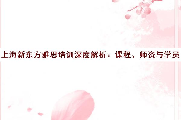 上海新东方雅思培训深度解析 课程、师资与学员真实评价