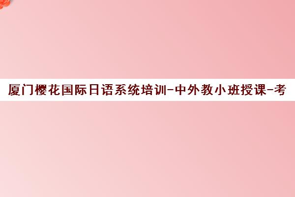 厦门樱花国际日语系统培训-中外教小班授课-考级签约 厦门樱花国际日语系统培训-中外教小班授课-考级签约