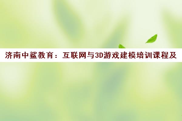 济南中鲨教育 互联网与3D游戏建模培训课程及师资全面解析