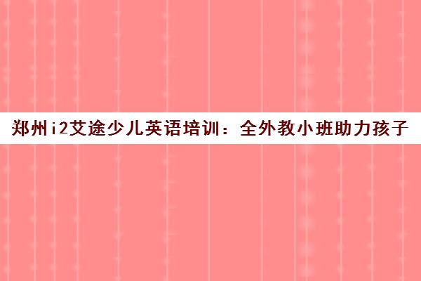 郑州i2艾途少儿英语培训 全外教小班助力孩子赢在起点