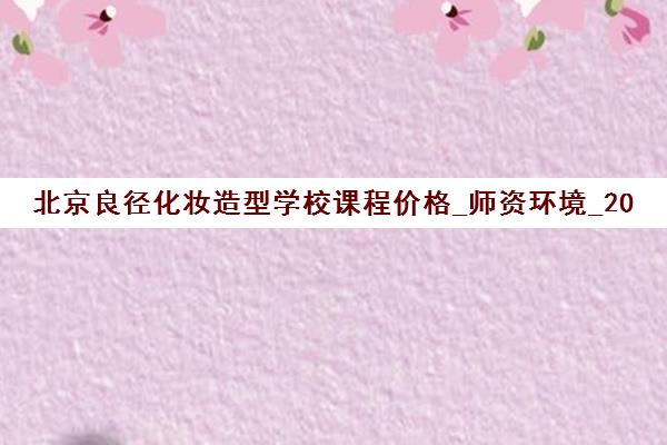 北京良径化妆造型学校课程价格_师资环境_2025年学费优惠 北京良径化妆造型学校课程价格_师资环境_2025年学费优惠