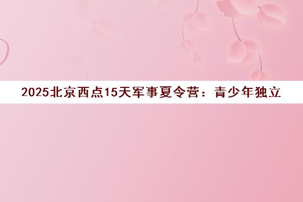 2025北京西点15天军事夏令营 青少年独立能力特训营 2025北京西点15天军事夏令营 青少年独立能力特训营