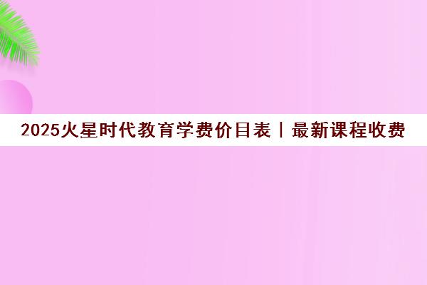 2025火星时代教育学费价目表|最新课程收费标准一览