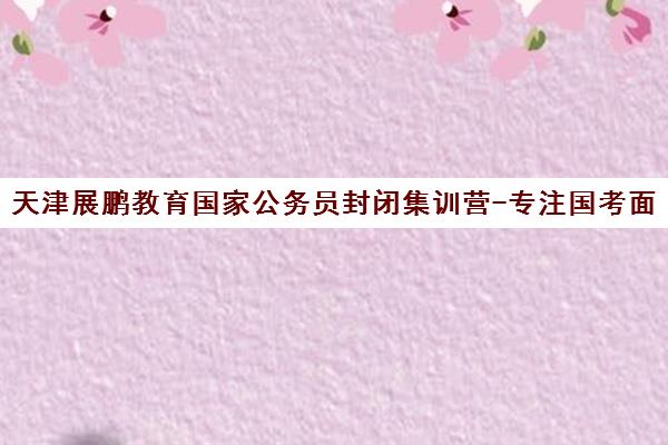天津展鹏教育国家公务员封闭集训营-专注国考面授培训