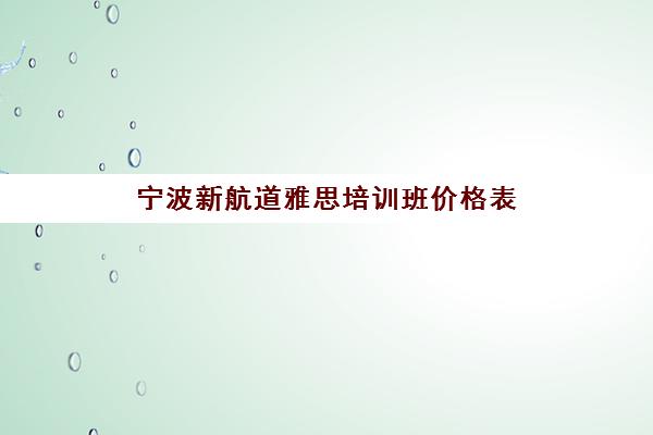 宁波新航道雅思培训班价格表(2025年课程收费一览) 宁波新航道雅思培训班价格表(2025年课程收费一览)