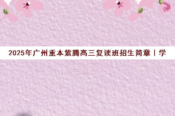 2025年广州重本紫腾高三复读班招生简章|学费与班型详情