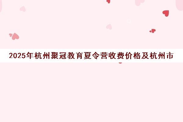 2025年杭州聚冠教育夏令营收费价格及杭州市区教育收费标准一览 2025年杭州聚冠教育夏令营收费价格及杭州市区教育收费标准一览