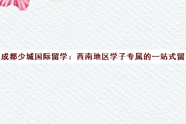 成都少城国际留学 西南地区学子专属的一站式留学申请服务机构 成都少城国际留学 西南地区学子专属的一站式留学申请服务机构