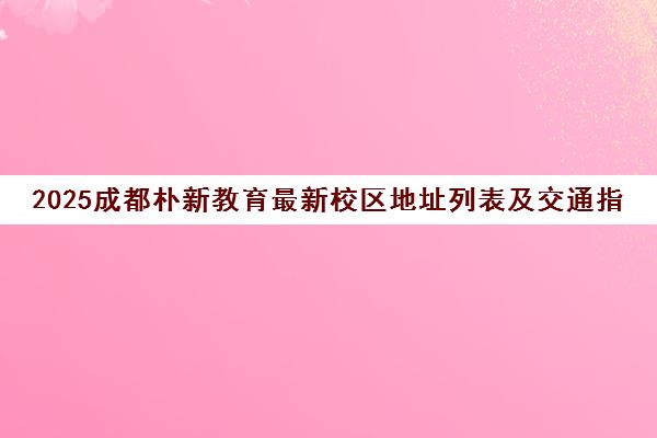 2025成都朴新教育最新校区地址列表及交通指南