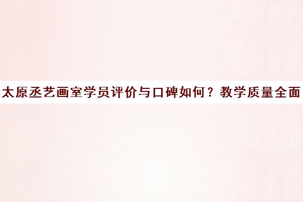 太原丞艺画室学员评价与口碑如何?教学质量全面分析 太原丞艺画室学员评价与口碑如何?教学质量全面分析