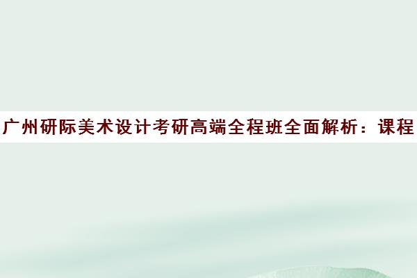 广州研际美术设计考研高端全程班全面解析 课程特色与学员口碑评价