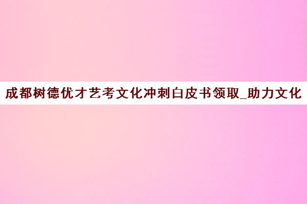 成都树德优才艺考文化冲刺白皮书领取_助力文化课提升