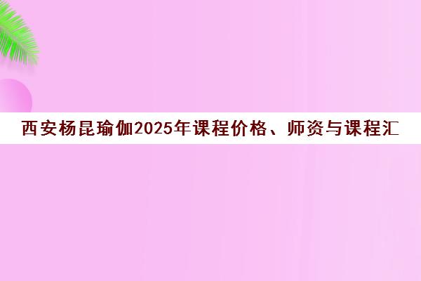 西安杨昆瑜伽2025年课程价格、师资与课程汇总全介绍 西安杨昆瑜伽2025年课程价格、师资与课程汇总全介绍