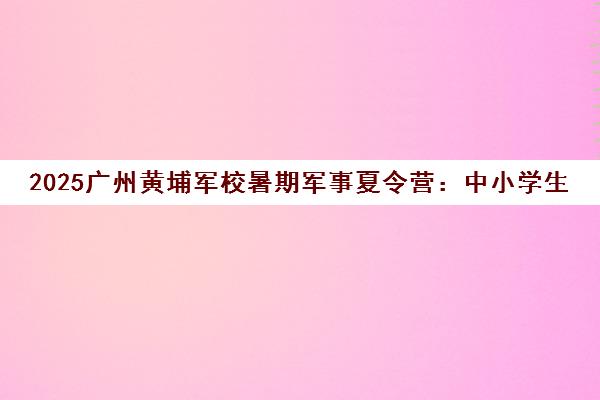 2025广州黄埔军校暑期军事夏令营 中小学生军事拓展训练营