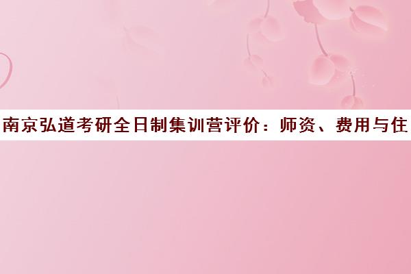 南京弘道考研全日制集训营评价 师资、费用与住宿环境全解析