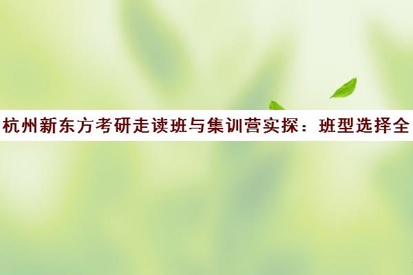 杭州新东方考研走读班与集训营实探 班型选择全攻略