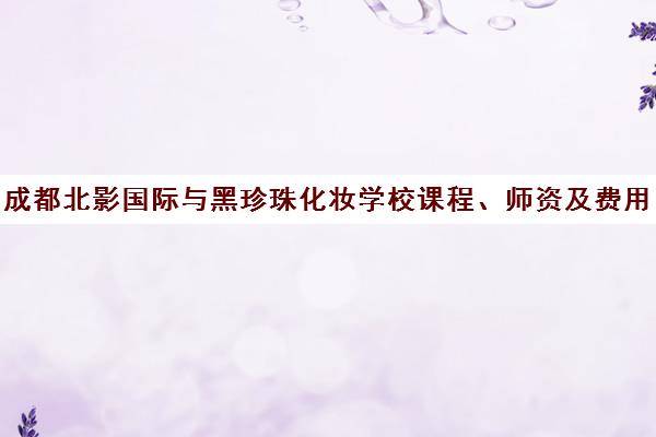 成都北影国际与黑珍珠化妆学校课程、师资及费用对比