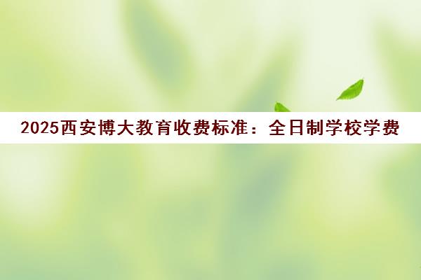 2025西安博大教育收费标准 全日制学校学费一年多少钱？