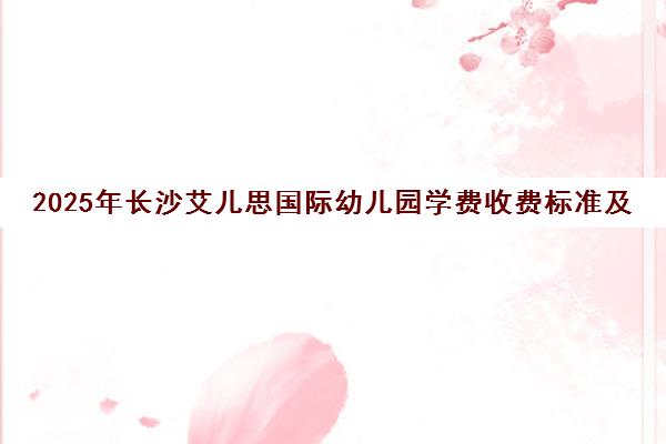 2025年长沙艾儿思国际幼儿园学费收费标准及校区信息