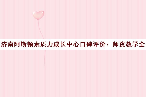 济南阿斯顿素质力成长中心口碑评价 师资教学全面解析