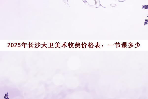 2025年长沙大卫美术收费价格表 一节课多少钱?