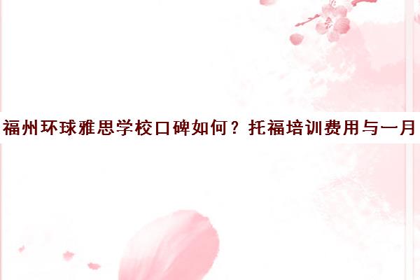 福州环球雅思学校口碑如何?托福培训费用与一月体验全解析